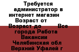 Требуется администратор в интернет магазин.  › Возраст от ­ 22 › Возраст до ­ 40 - Все города Работа » Вакансии   . Челябинская обл.,Верхний Уфалей г.